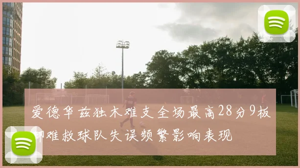 爱德华兹独木难支全场最高28分9板却难救球队失误频繁影响表现