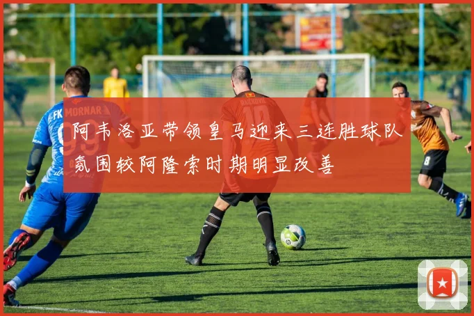 阿韦洛亚带领皇马迎来三连胜球队氛围较阿隆索时期明显改善