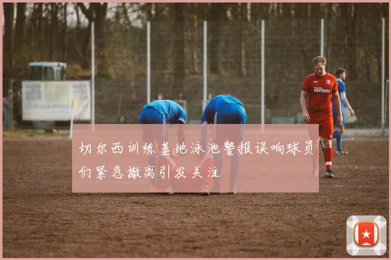 切尔西训练基地泳池警报误响球员们紧急撤离引发关注