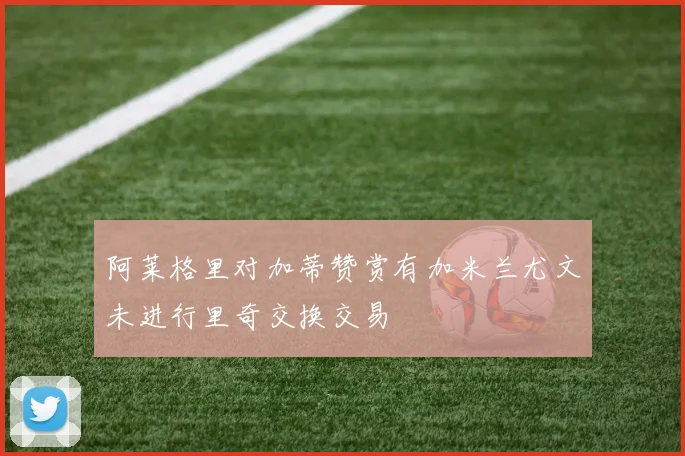 阿莱格里对加蒂赞赏有加米兰尤文未进行里奇交换交易