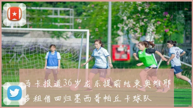 马卡报道36岁龙东提前结束奥维耶多租借回归墨西哥帕丘卡球队