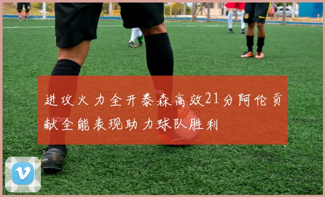 进攻火力全开泰森高效21分阿伦贡献全能表现助力球队胜利