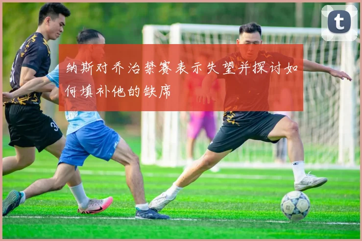 纳斯对乔治禁赛表示失望并探讨如何填补他的缺席
