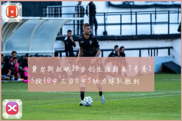费尔斯狂砍28分创生涯新高7号秀15投10中三分6中5助力球队胜利