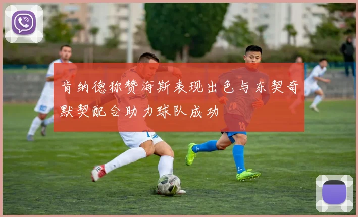 肯纳德称赞海斯表现出色与东契奇默契配合助力球队成功
