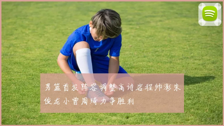 男篮首发阵容调整高诗岩程帅澎朱俊龙小曾周琦力争胜利