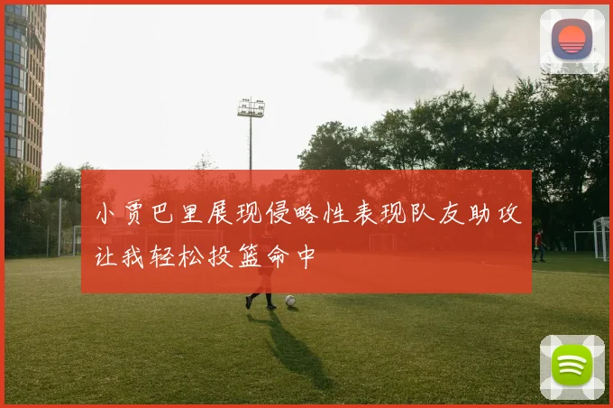 小贾巴里展现侵略性表现队友助攻让我轻松投篮命中