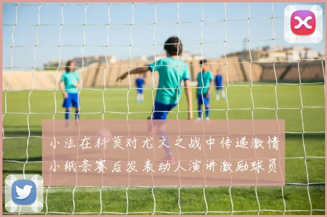 小法在科莫对尤文之战中传递激情小纸条赛后发表动人演讲激励球员士气