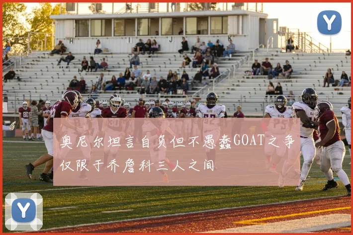 奥尼尔坦言自负但不愚蠢GOAT之争仅限于乔詹科三人之间