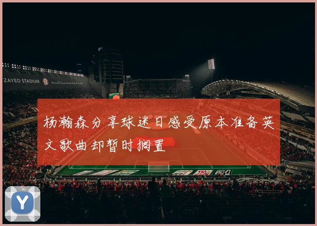 杨瀚森分享球迷日感受原本准备英文歌曲却暂时搁置