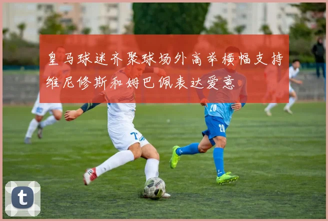 皇马球迷齐聚球场外高举横幅支持维尼修斯和姆巴佩表达爱意