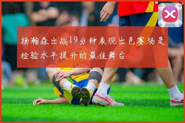杨瀚森出战19分钟表现出色赛场是检验水平提升的最佳舞台