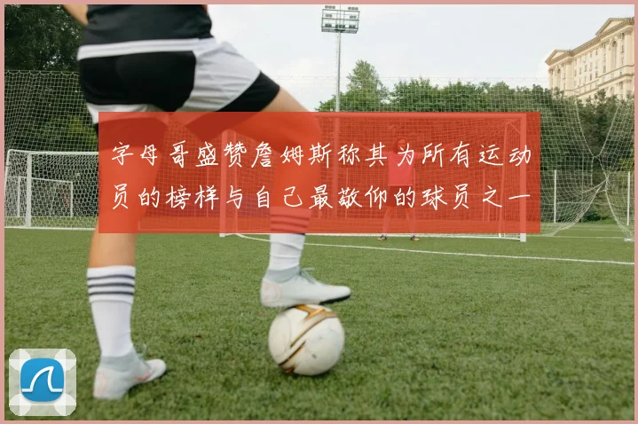 字母哥盛赞詹姆斯称其为所有运动员的榜样与自己最敬仰的球员之一