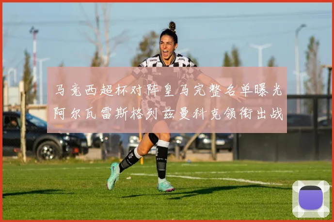 马竞西超杯对阵皇马完整名单曝光阿尔瓦雷斯格列兹曼科克领衔出战