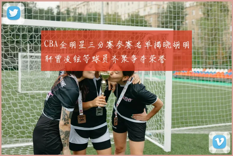 CBA全明星三分赛参赛名单揭晓胡明轩曾凌铉等球员齐聚争夺荣誉