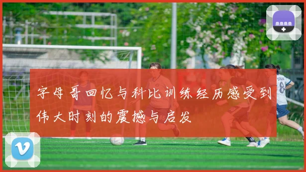 字母哥回忆与科比训练经历感受到伟大时刻的震撼与启发