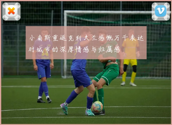 小南斯重返克利夫兰感慨万千表达对城市的深厚情感与归属感